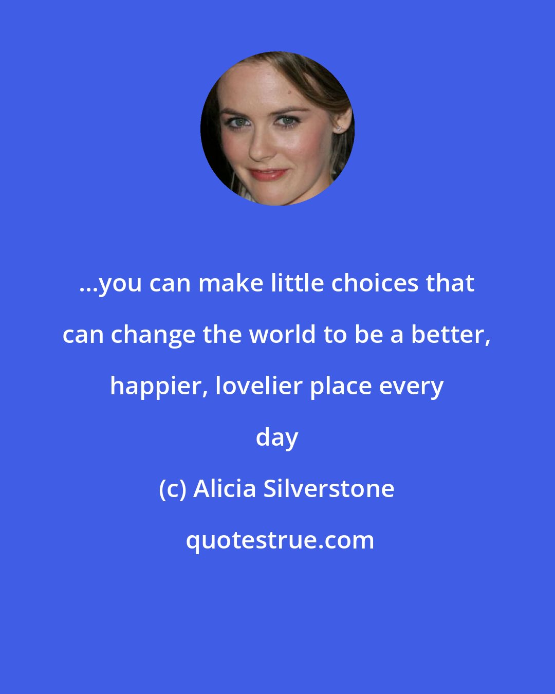Alicia Silverstone: ...you can make little choices that can change the world to be a better, happier, lovelier place every day