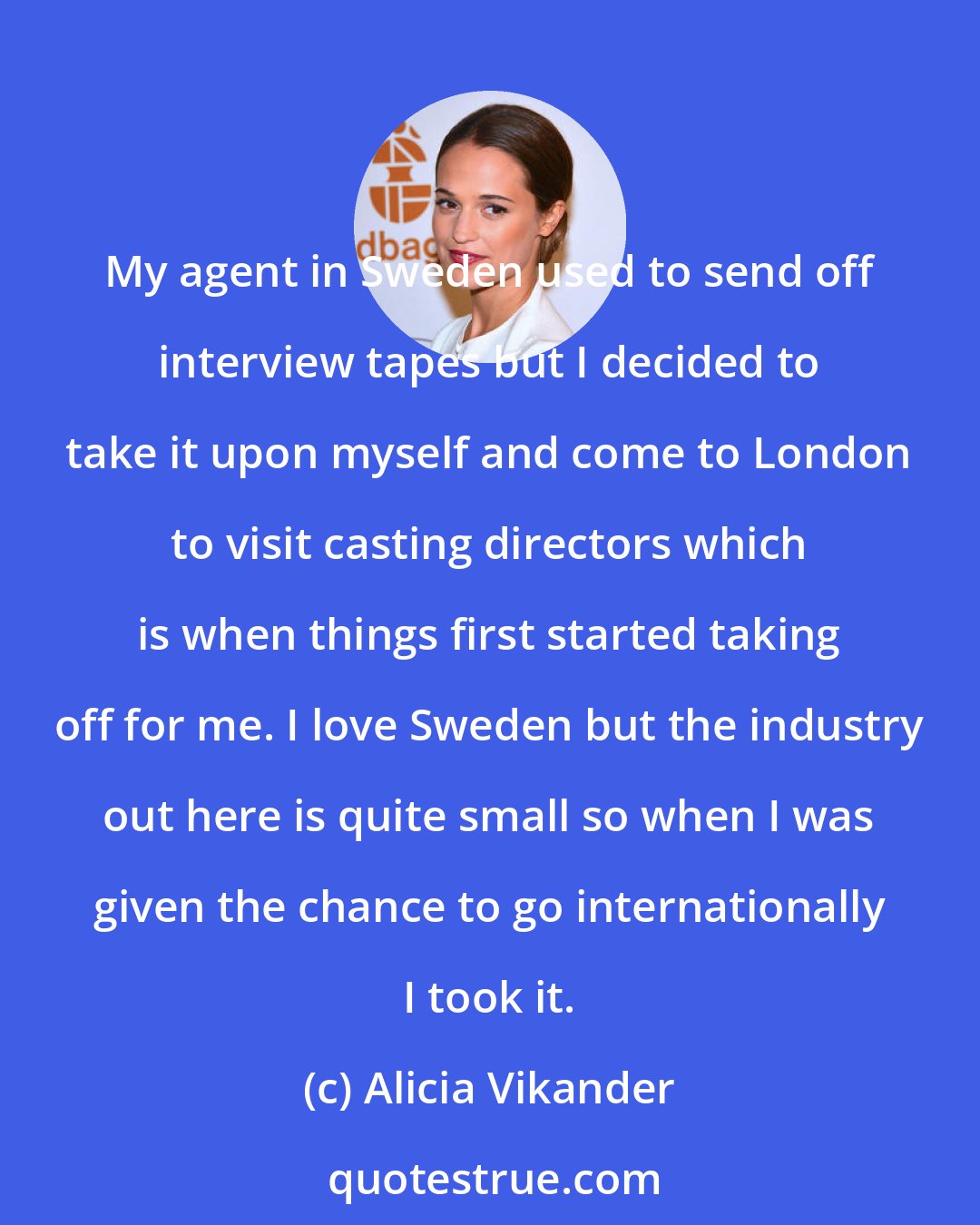 Alicia Vikander: My agent in Sweden used to send off interview tapes but I decided to take it upon myself and come to London to visit casting directors which is when things first started taking off for me. I love Sweden but the industry out here is quite small so when I was given the chance to go internationally I took it.