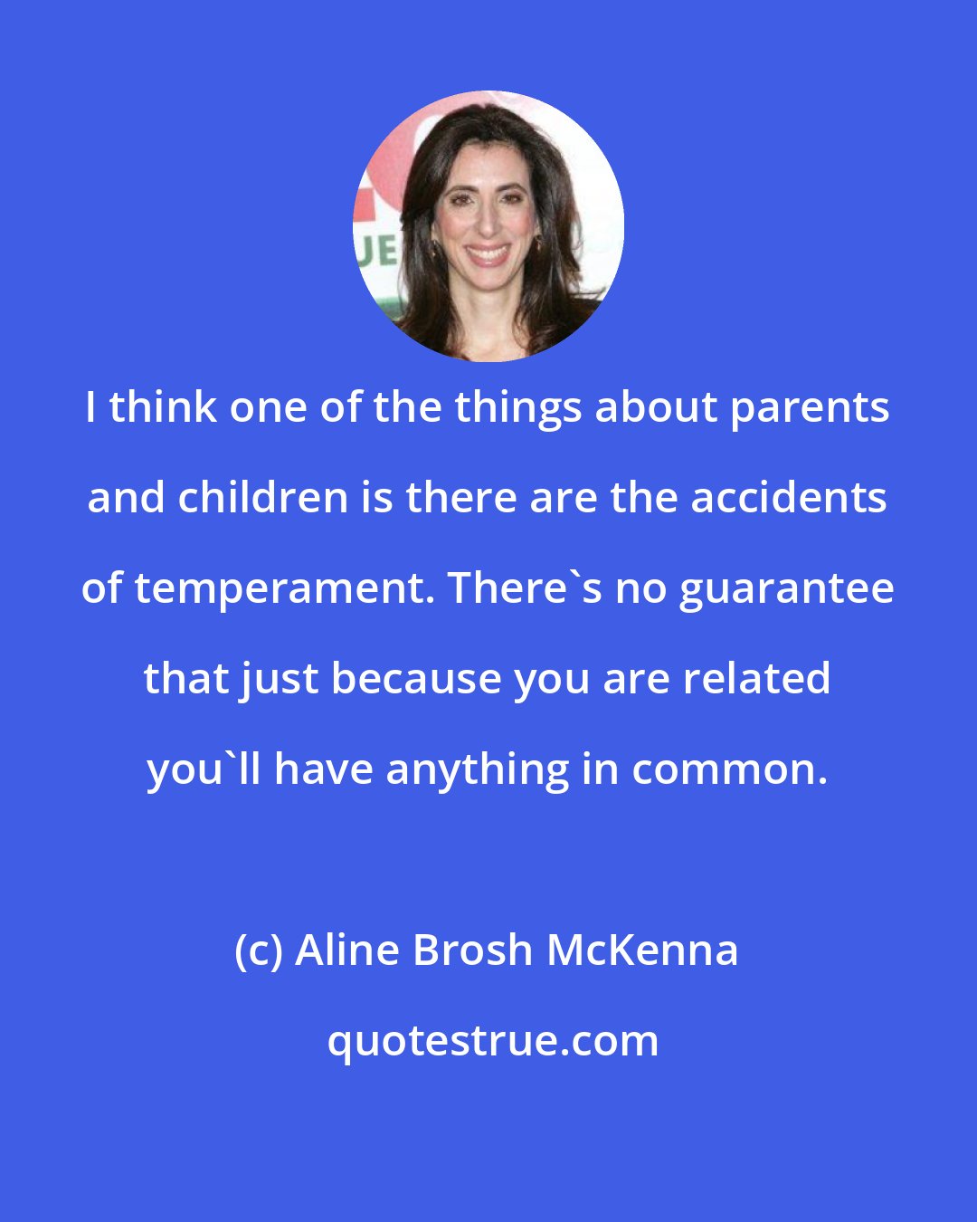 Aline Brosh McKenna: I think one of the things about parents and children is there are the accidents of temperament. There's no guarantee that just because you are related you'll have anything in common.