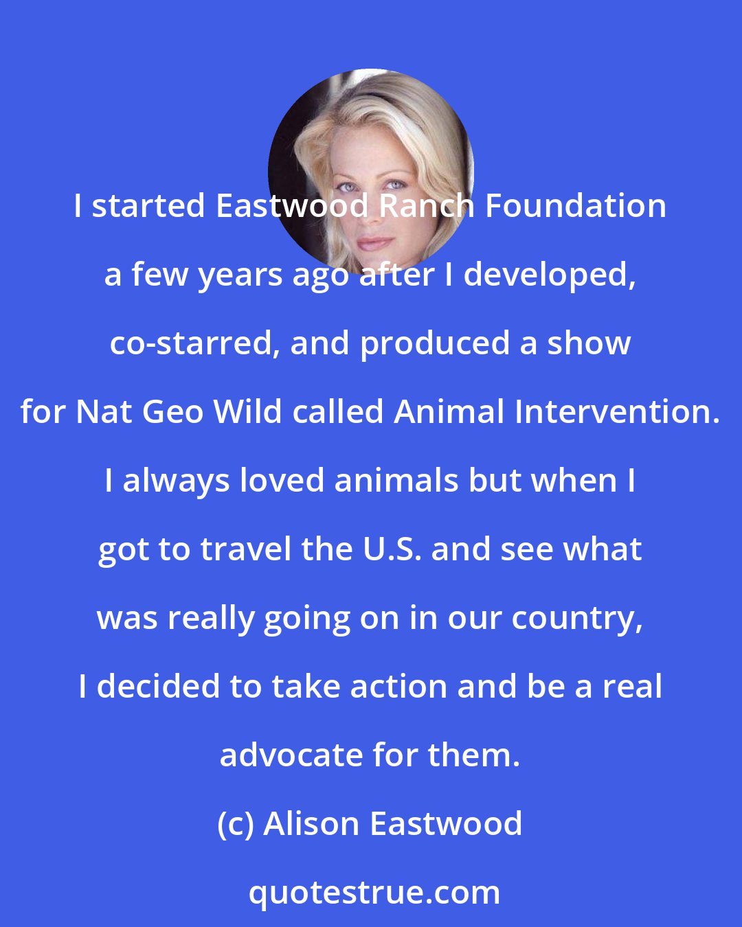 Alison Eastwood: I started Eastwood Ranch Foundation a few years ago after I developed, co-starred, and produced a show for Nat Geo Wild called Animal Intervention. I always loved animals but when I got to travel the U.S. and see what was really going on in our country, I decided to take action and be a real advocate for them.