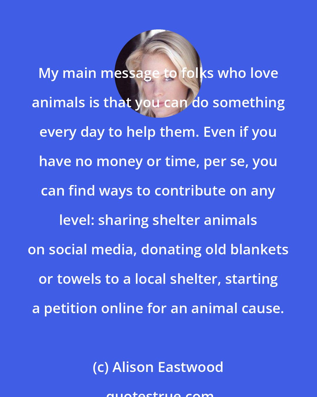 Alison Eastwood: My main message to folks who love animals is that you can do something every day to help them. Even if you have no money or time, per se, you can find ways to contribute on any level: sharing shelter animals on social media, donating old blankets or towels to a local shelter, starting a petition online for an animal cause.