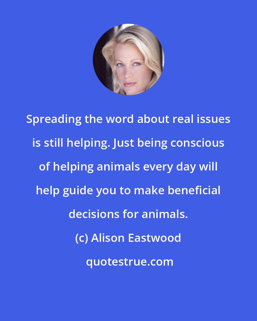 Alison Eastwood: Spreading the word about real issues is still helping. Just being conscious of helping animals every day will help guide you to make beneficial decisions for animals.