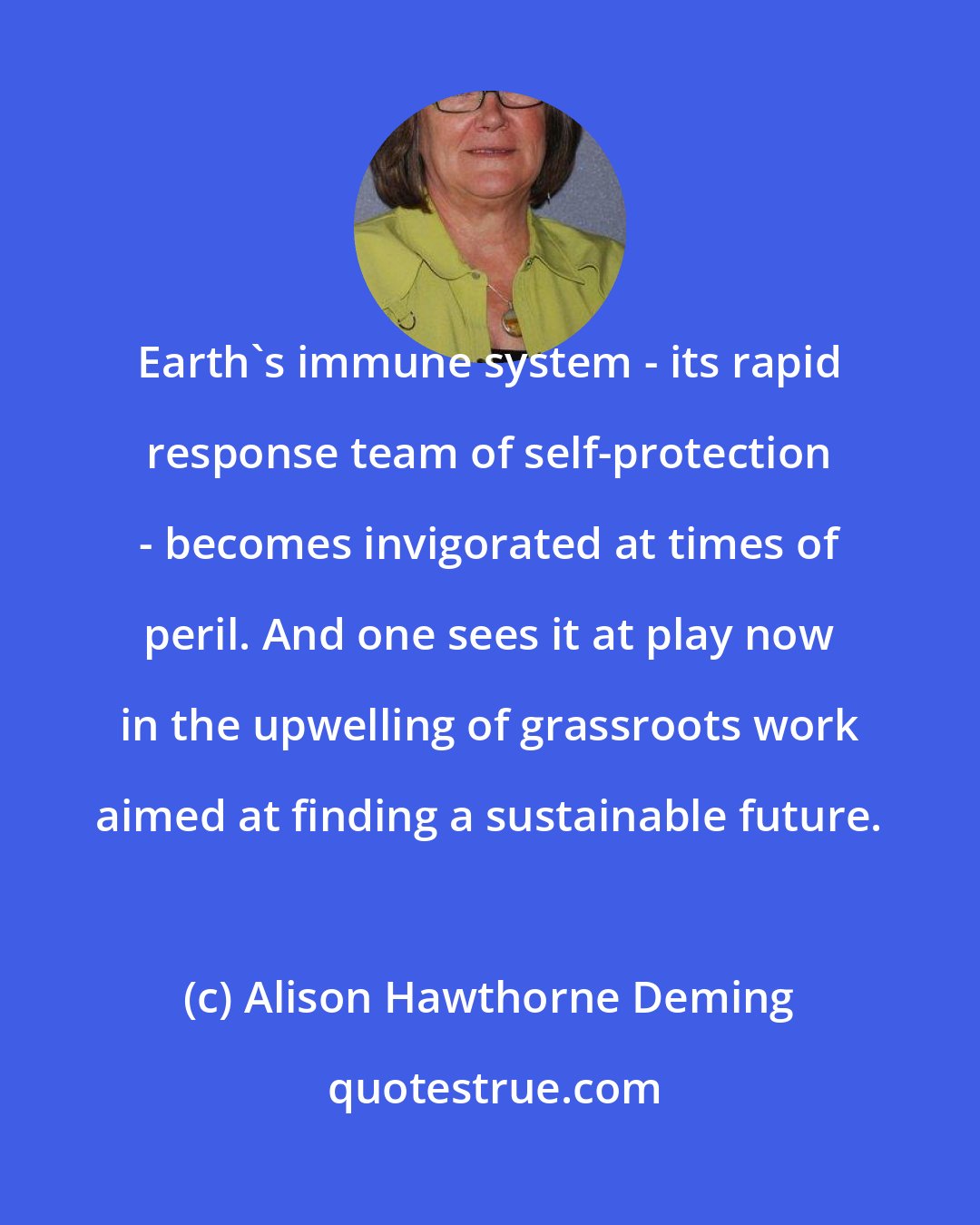 Alison Hawthorne Deming: Earth's immune system - its rapid response team of self-protection - becomes invigorated at times of peril. And one sees it at play now in the upwelling of grassroots work aimed at finding a sustainable future.