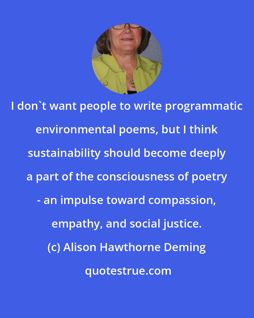 Alison Hawthorne Deming: I don't want people to write programmatic environmental poems, but I think sustainability should become deeply a part of the consciousness of poetry - an impulse toward compassion, empathy, and social justice.