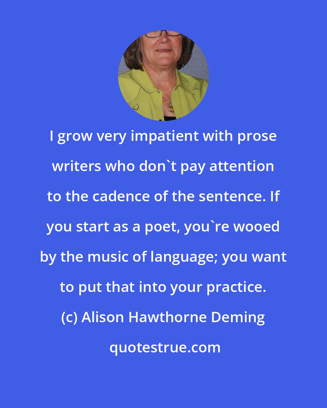 Alison Hawthorne Deming: I grow very impatient with prose writers who don't pay attention to the cadence of the sentence. If you start as a poet, you're wooed by the music of language; you want to put that into your practice.