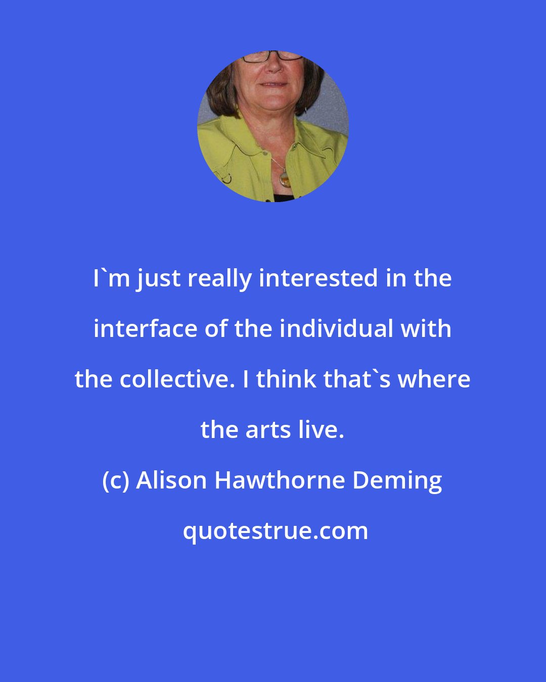 Alison Hawthorne Deming: I'm just really interested in the interface of the individual with the collective. I think that's where the arts live.