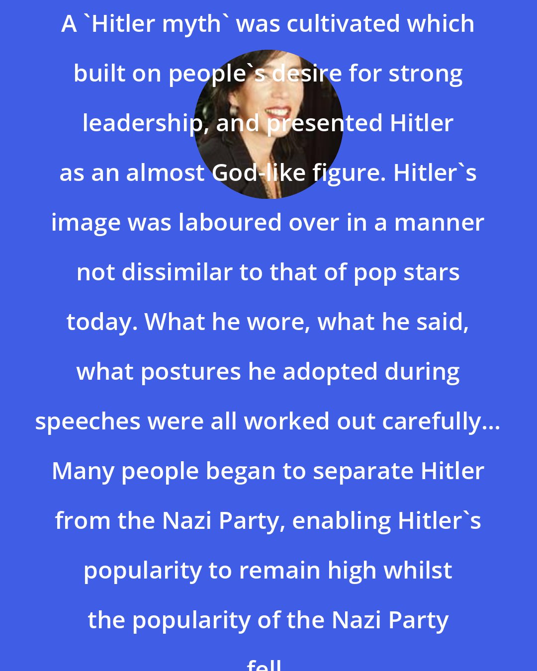 Alison Kitson: A 'Hitler myth' was cultivated which built on people's desire for strong leadership, and presented Hitler as an almost God-like figure. Hitler's image was laboured over in a manner not dissimilar to that of pop stars today. What he wore, what he said, what postures he adopted during speeches were all worked out carefully... Many people began to separate Hitler from the Nazi Party, enabling Hitler's popularity to remain high whilst the popularity of the Nazi Party fell.