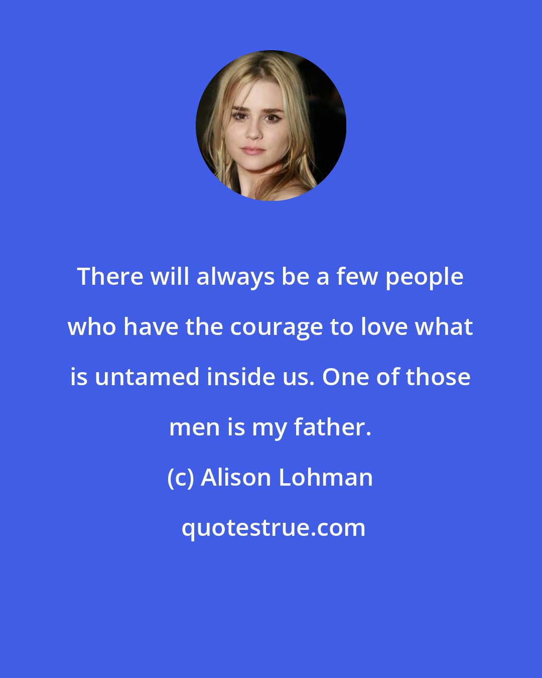 Alison Lohman: There will always be a few people who have the courage to love what is untamed inside us. One of those men is my father.