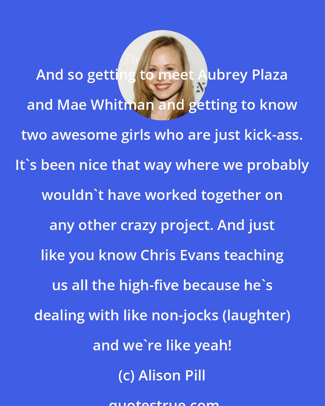 Alison Pill: And so getting to meet Aubrey Plaza and Mae Whitman and getting to know two awesome girls who are just kick-ass. It's been nice that way where we probably wouldn't have worked together on any other crazy project. And just like you know Chris Evans teaching us all the high-five because he's dealing with like non-jocks (laughter) and we're like yeah!