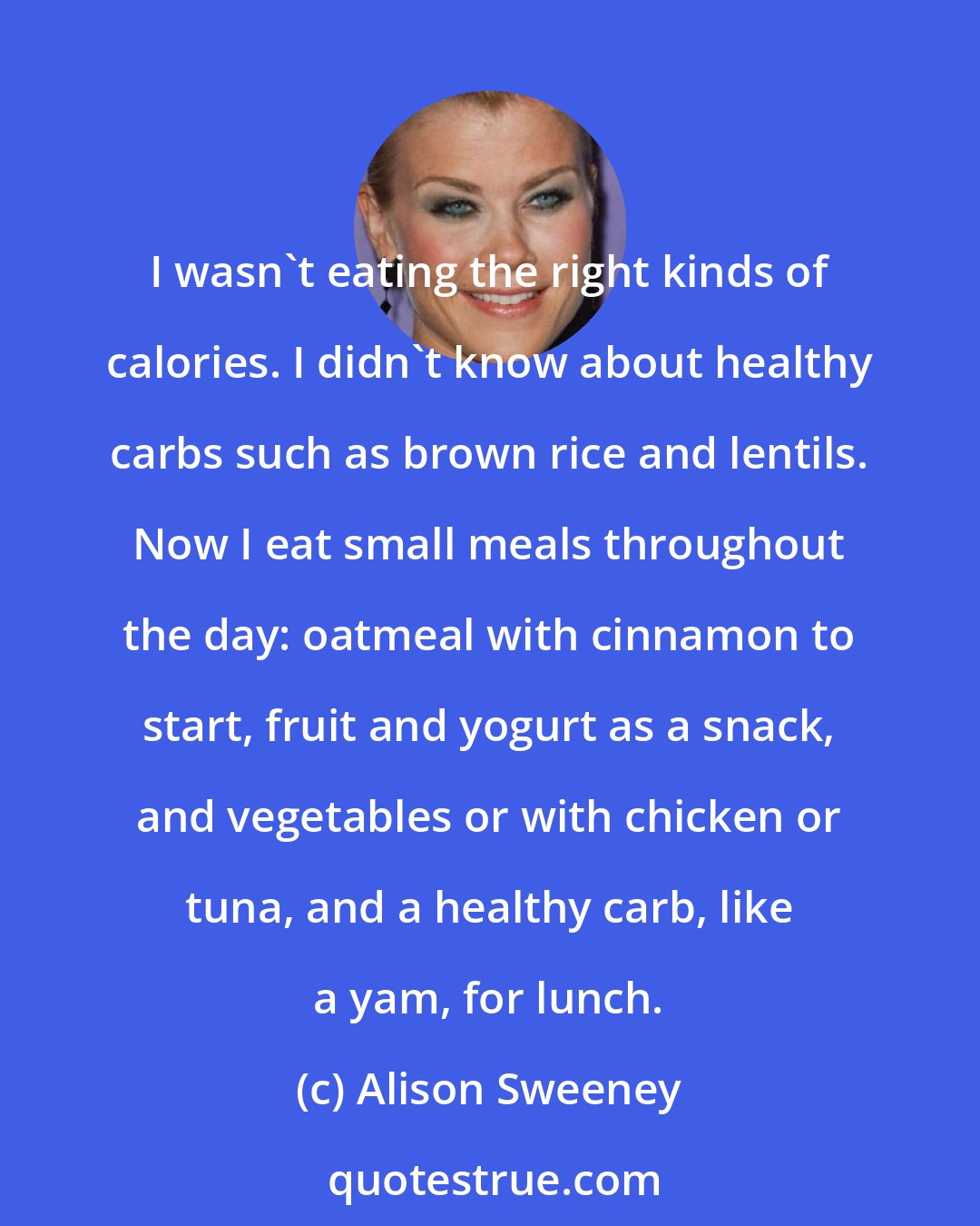 Alison Sweeney: I wasn't eating the right kinds of calories. I didn't know about healthy carbs such as brown rice and lentils. Now I eat small meals throughout the day: oatmeal with cinnamon to start, fruit and yogurt as a snack, and vegetables or with chicken or tuna, and a healthy carb, like a yam, for lunch.
