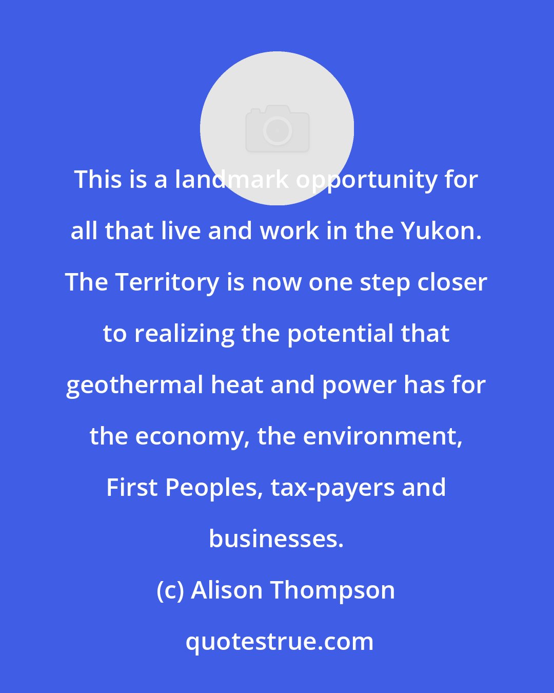 Alison Thompson: This is a landmark opportunity for all that live and work in the Yukon. The Territory is now one step closer to realizing the potential that geothermal heat and power has for the economy, the environment, First Peoples, tax-payers and businesses.