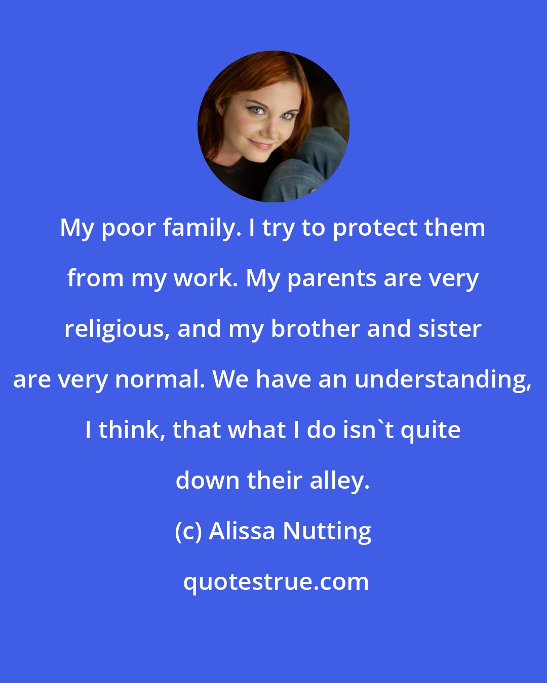 Alissa Nutting: My poor family. I try to protect them from my work. My parents are very religious, and my brother and sister are very normal. We have an understanding, I think, that what I do isn't quite down their alley.