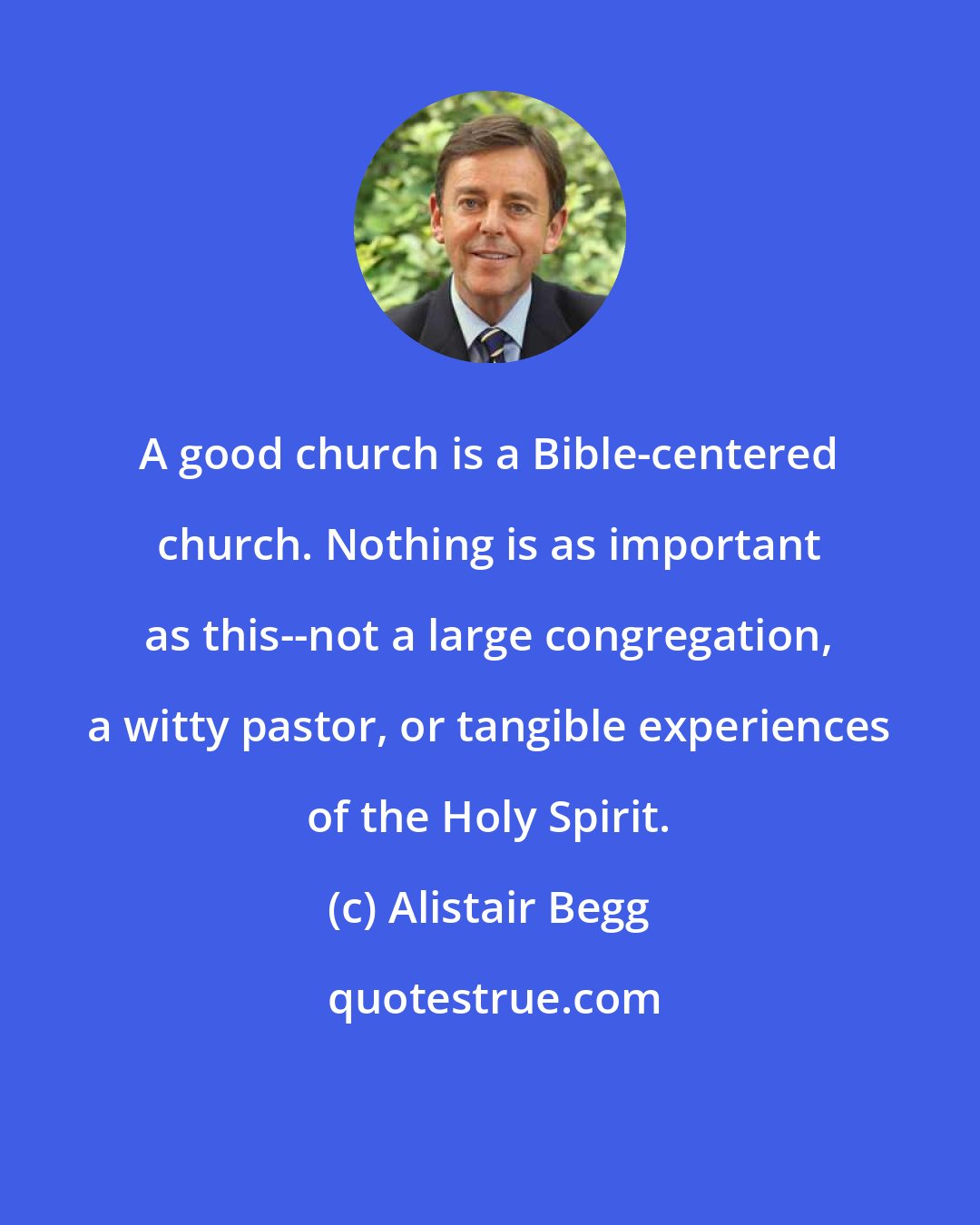 Alistair Begg: A good church is a Bible-centered church. Nothing is as important as this--not a large congregation, a witty pastor, or tangible experiences of the Holy Spirit.