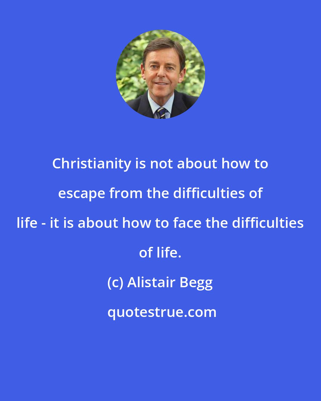 Alistair Begg: Christianity is not about how to escape from the difficulties of life - it is about how to face the difficulties of life.