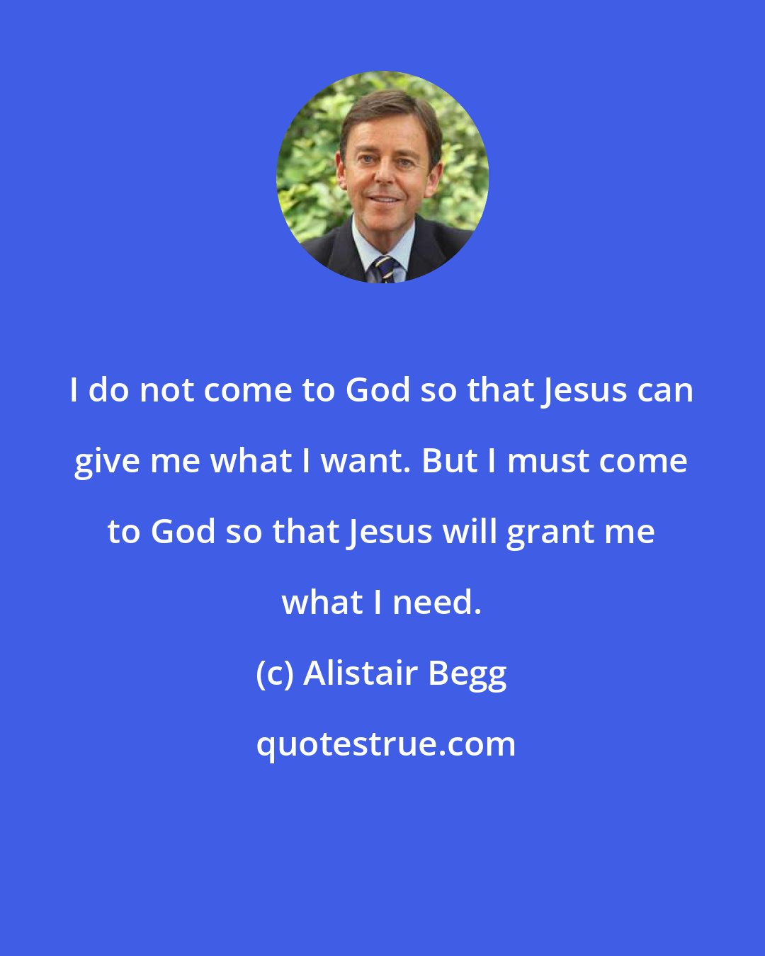 Alistair Begg: I do not come to God so that Jesus can give me what I want. But I must come to God so that Jesus will grant me what I need.