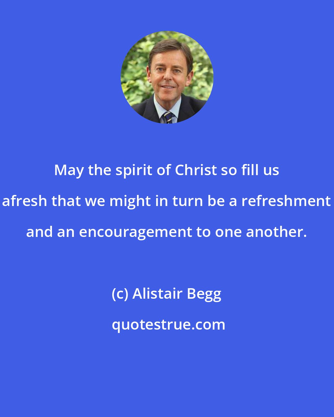 Alistair Begg: May the spirit of Christ so fill us afresh that we might in turn be a refreshment and an encouragement to one another.