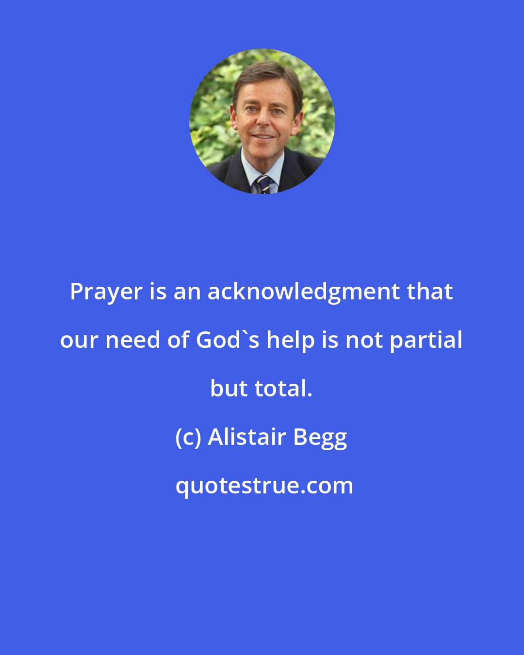 Alistair Begg: Prayer is an acknowledgment that our need of God's help is not partial but total.