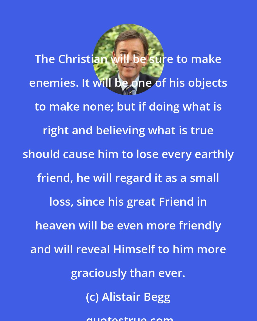 Alistair Begg: The Christian will be sure to make enemies. It will be one of his objects to make none; but if doing what is right and believing what is true should cause him to lose every earthly friend, he will regard it as a small loss, since his great Friend in heaven will be even more friendly and will reveal Himself to him more graciously than ever.