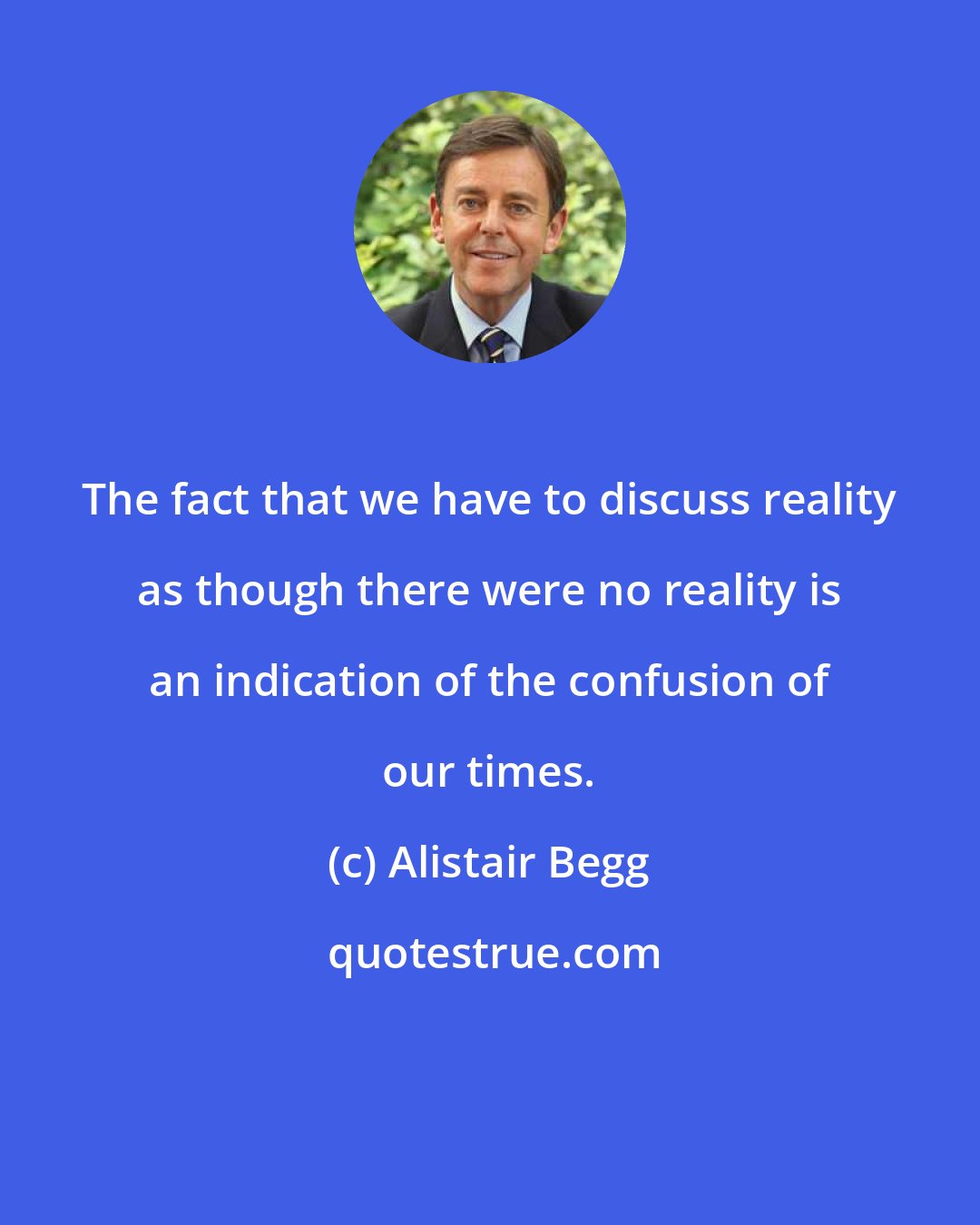 Alistair Begg: The fact that we have to discuss reality as though there were no reality is an indication of the confusion of our times.