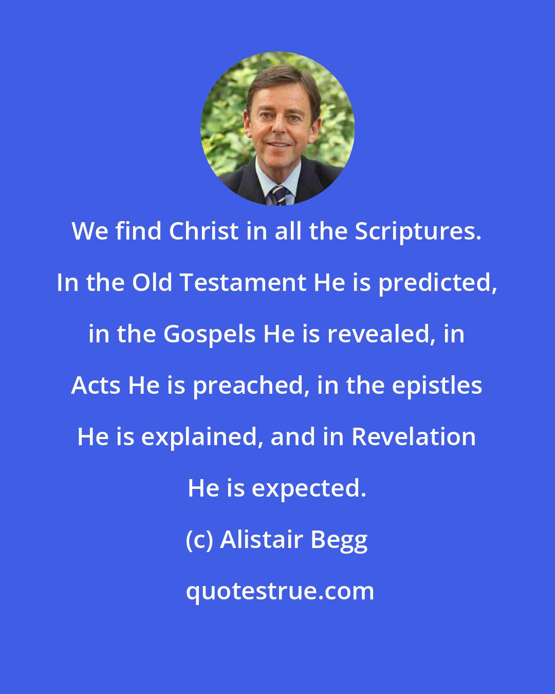 Alistair Begg: We find Christ in all the Scriptures. In the Old Testament He is predicted, in the Gospels He is revealed, in Acts He is preached, in the epistles He is explained, and in Revelation He is expected.