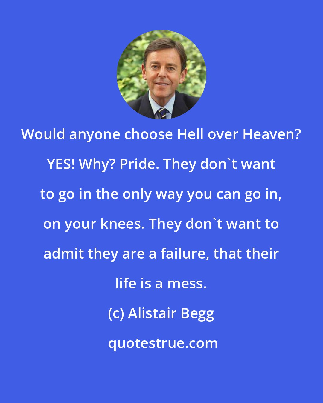 Alistair Begg: Would anyone choose Hell over Heaven? YES! Why? Pride. They don't want to go in the only way you can go in, on your knees. They don't want to admit they are a failure, that their life is a mess.