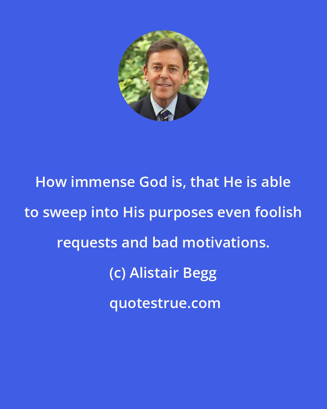 Alistair Begg: How immense God is, that He is able to sweep into His purposes even foolish requests and bad motivations.