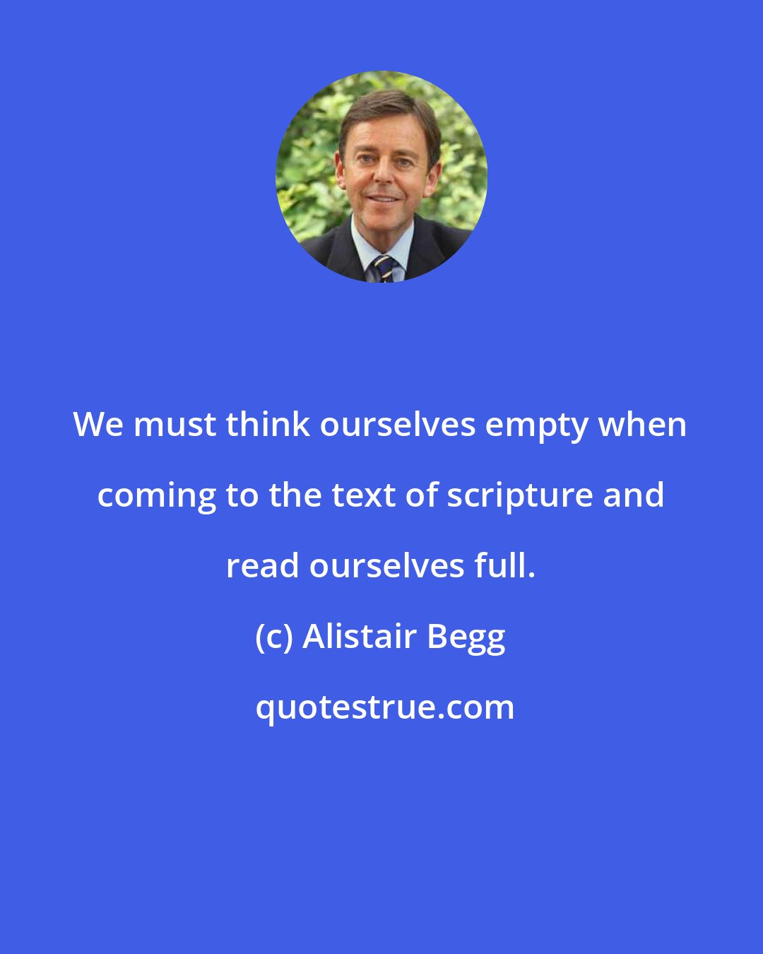 Alistair Begg: We must think ourselves empty when coming to the text of scripture and read ourselves full.