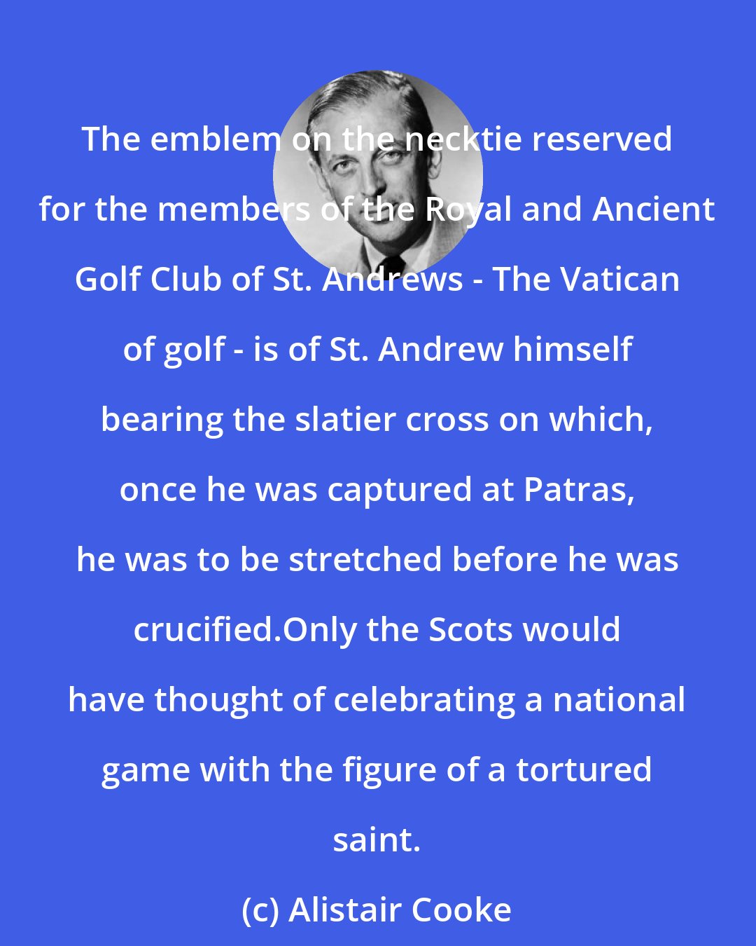 Alistair Cooke: The emblem on the necktie reserved for the members of the Royal and Ancient Golf Club of St. Andrews - The Vatican of golf - is of St. Andrew himself bearing the slatier cross on which, once he was captured at Patras, he was to be stretched before he was crucified.Only the Scots would have thought of celebrating a national game with the figure of a tortured saint.