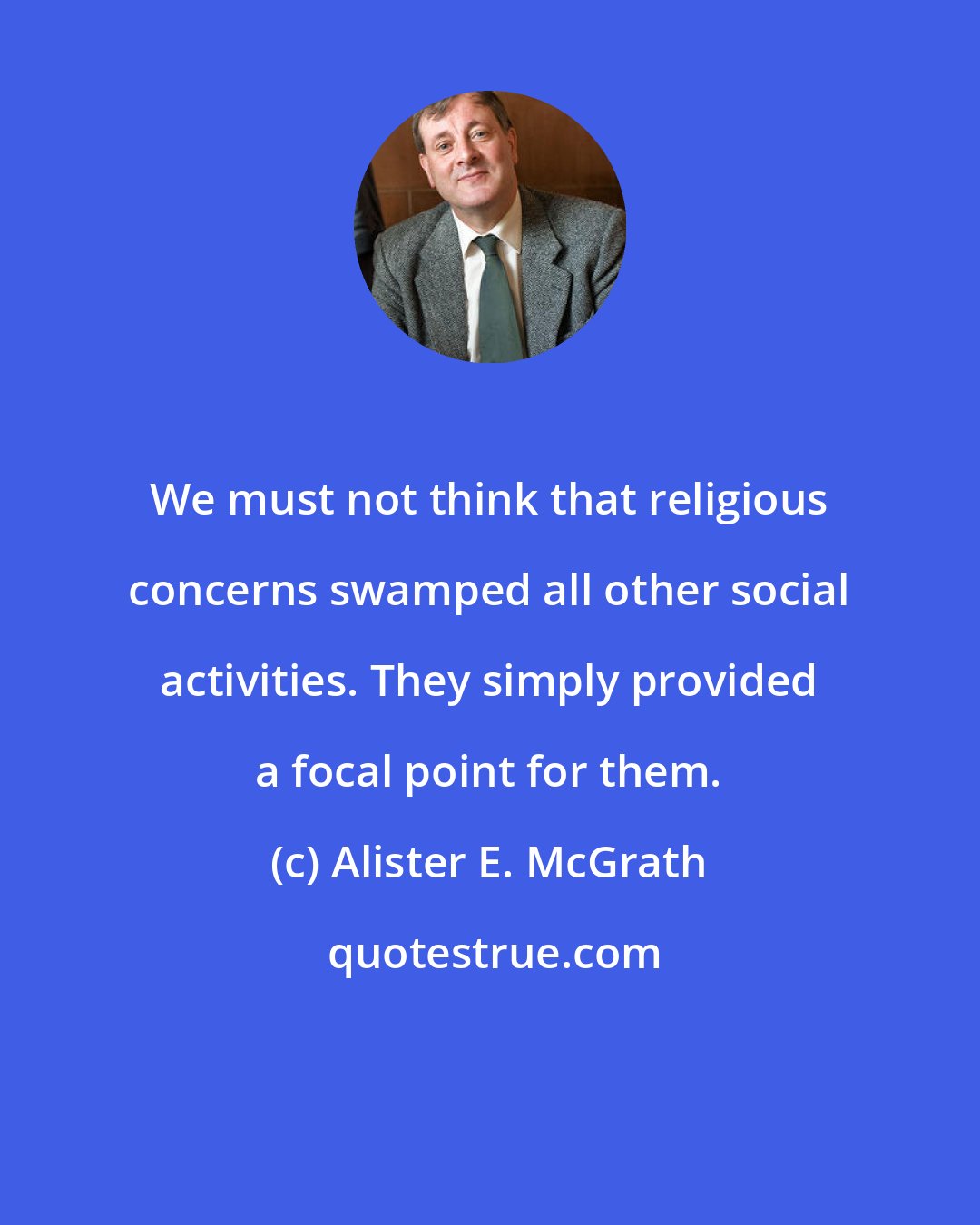 Alister E. McGrath: We must not think that religious concerns swamped all other social activities. They simply provided a focal point for them.