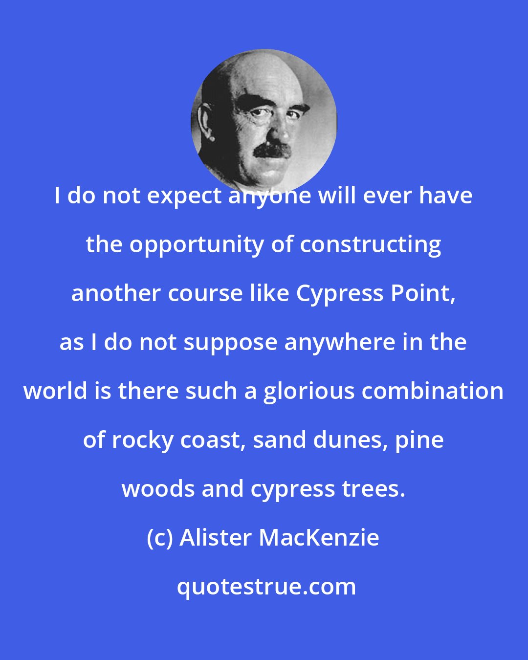 Alister MacKenzie: I do not expect anyone will ever have the opportunity of constructing another course like Cypress Point, as I do not suppose anywhere in the world is there such a glorious combination of rocky coast, sand dunes, pine woods and cypress trees.