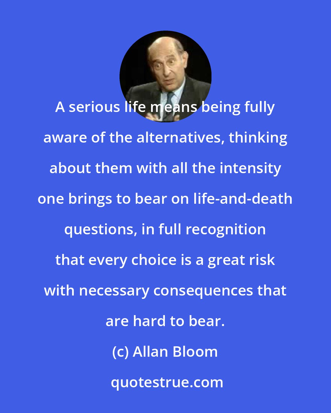 Allan Bloom: A serious life means being fully aware of the alternatives, thinking about them with all the intensity one brings to bear on life-and-death questions, in full recognition that every choice is a great risk with necessary consequences that are hard to bear.