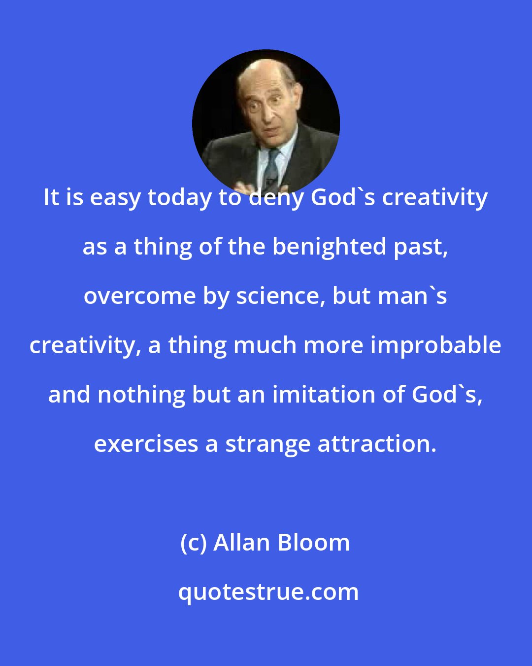 Allan Bloom: It is easy today to deny God's creativity as a thing of the benighted past, overcome by science, but man's creativity, a thing much more improbable and nothing but an imitation of God's, exercises a strange attraction.