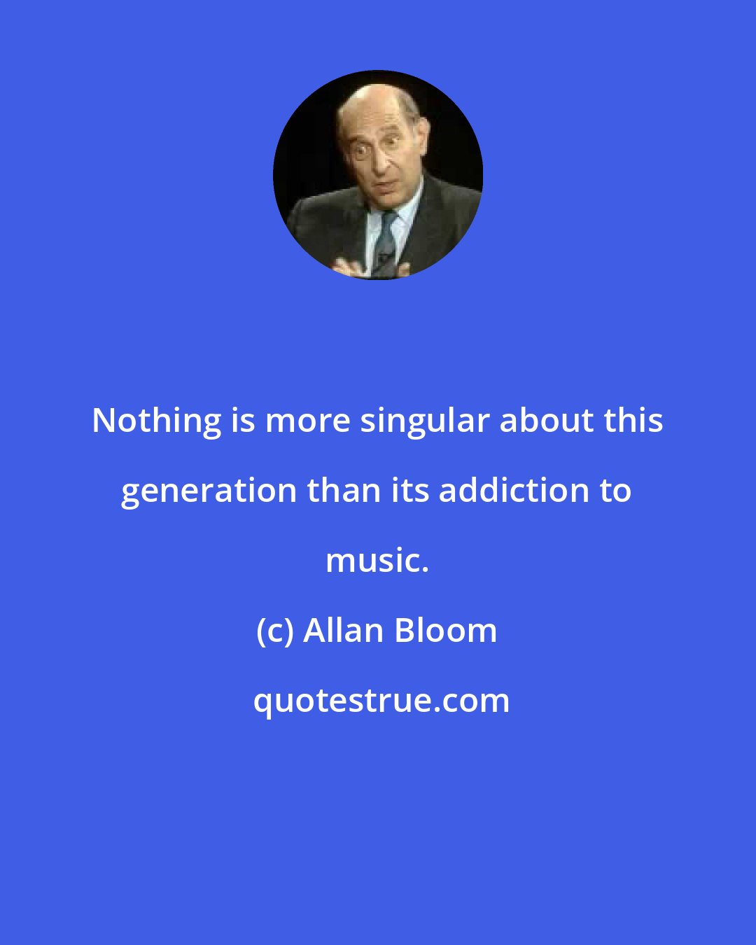 Allan Bloom: Nothing is more singular about this generation than its addiction to music.