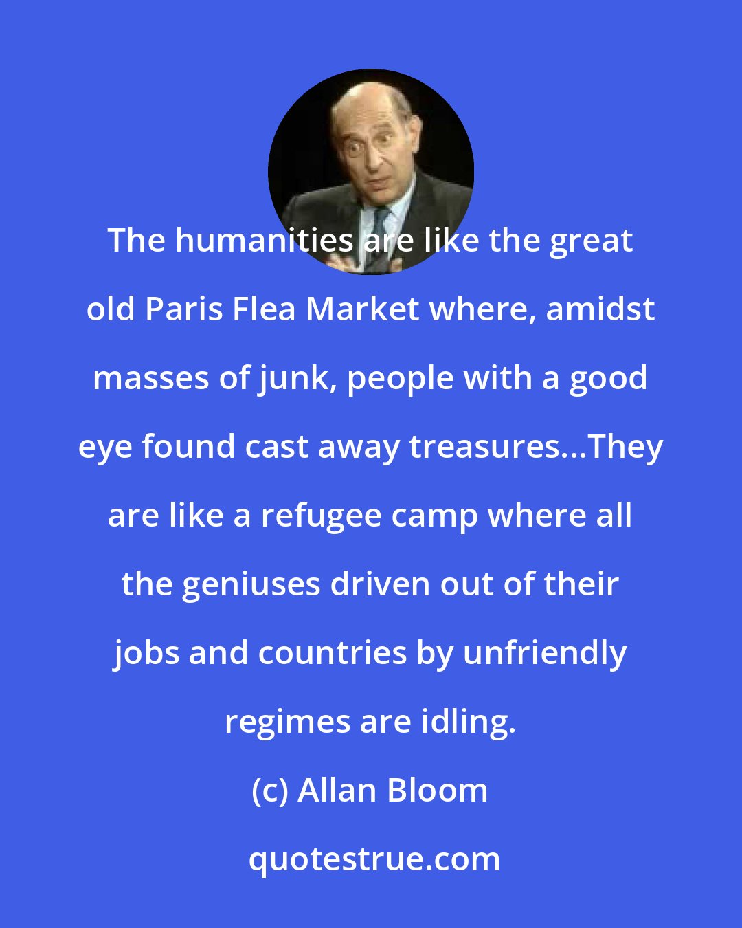 Allan Bloom: The humanities are like the great old Paris Flea Market where, amidst masses of junk, people with a good eye found cast away treasures...They are like a refugee camp where all the geniuses driven out of their jobs and countries by unfriendly regimes are idling.