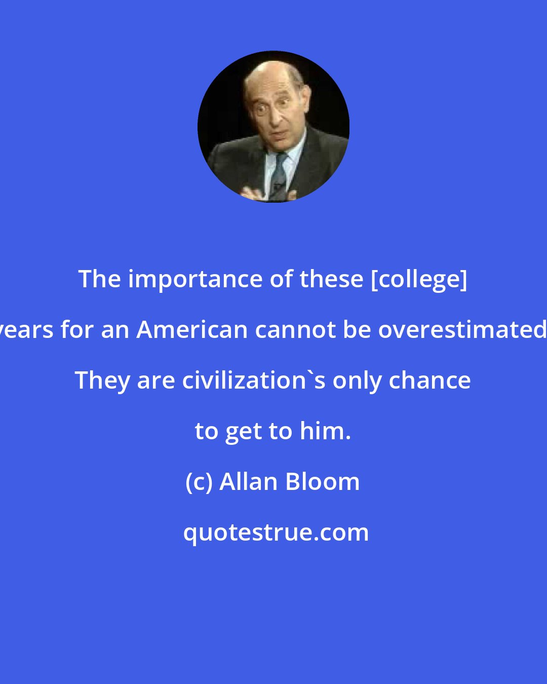 Allan Bloom: The importance of these [college] years for an American cannot be overestimated. They are civilization's only chance to get to him.