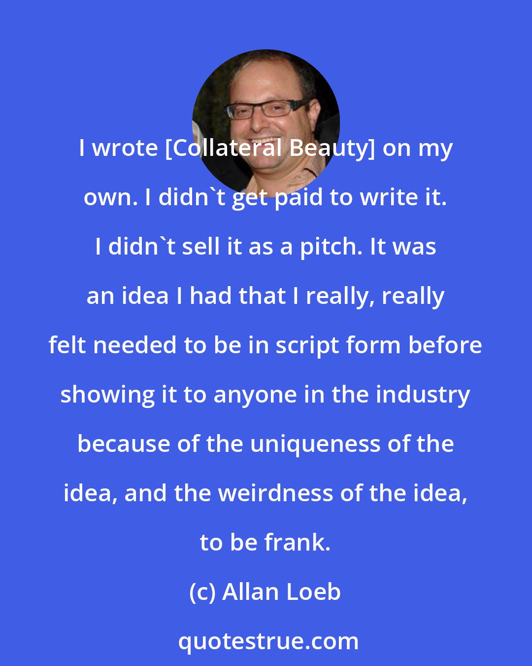 Allan Loeb: I wrote [Collateral Beauty] on my own. I didn't get paid to write it. I didn't sell it as a pitch. It was an idea I had that I really, really felt needed to be in script form before showing it to anyone in the industry because of the uniqueness of the idea, and the weirdness of the idea, to be frank.