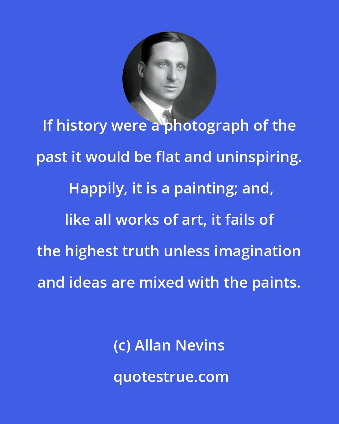 Allan Nevins: If history were a photograph of the past it would be flat and uninspiring.  Happily, it is a painting; and, like all works of art, it fails of the highest truth unless imagination and ideas are mixed with the paints.