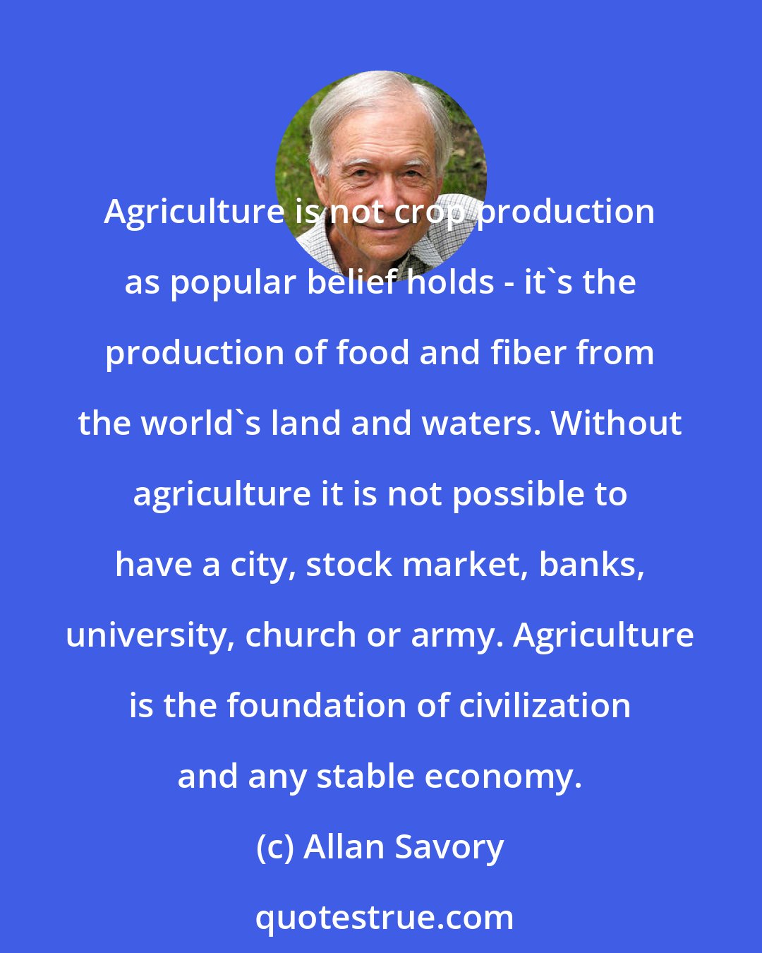 Allan Savory: Agriculture is not crop production as popular belief holds - it's the production of food and fiber from the world's land and waters. Without agriculture it is not possible to have a city, stock market, banks, university, church or army. Agriculture is the foundation of civilization and any stable economy.