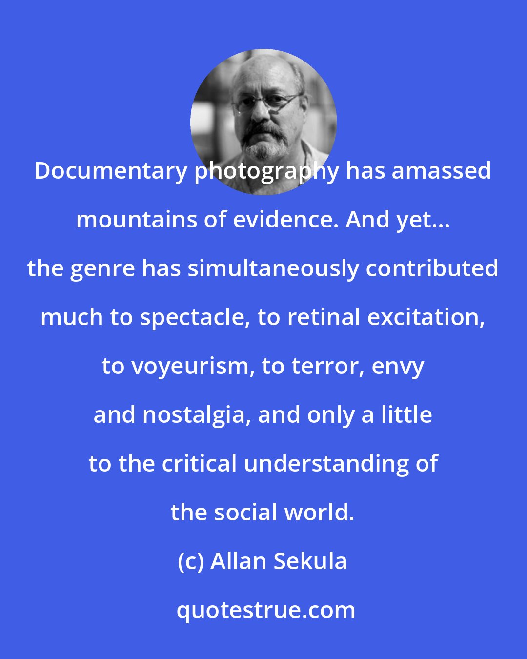 Allan Sekula: Documentary photography has amassed mountains of evidence. And yet... the genre has simultaneously contributed much to spectacle, to retinal excitation, to voyeurism, to terror, envy and nostalgia, and only a little to the critical understanding of the social world.