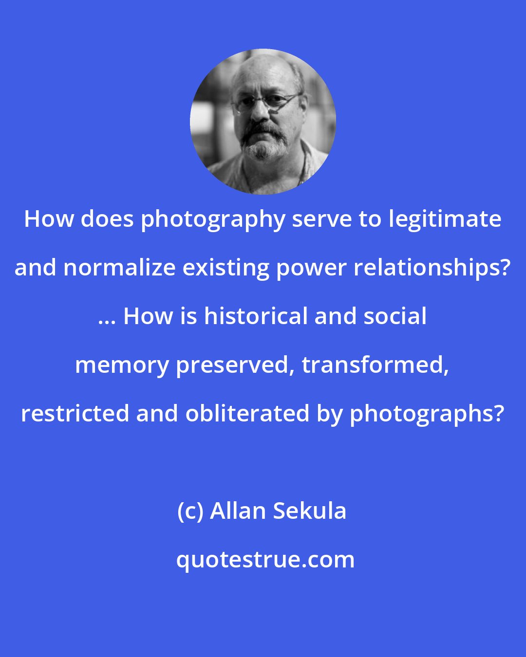 Allan Sekula: How does photography serve to legitimate and normalize existing power relationships? ... How is historical and social memory preserved, transformed, restricted and obliterated by photographs?