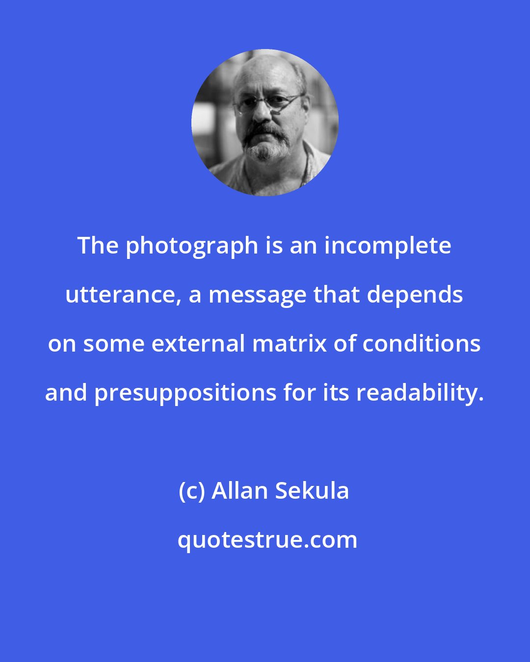 Allan Sekula: The photograph is an incomplete utterance, a message that depends on some external matrix of conditions and presuppositions for its readability.