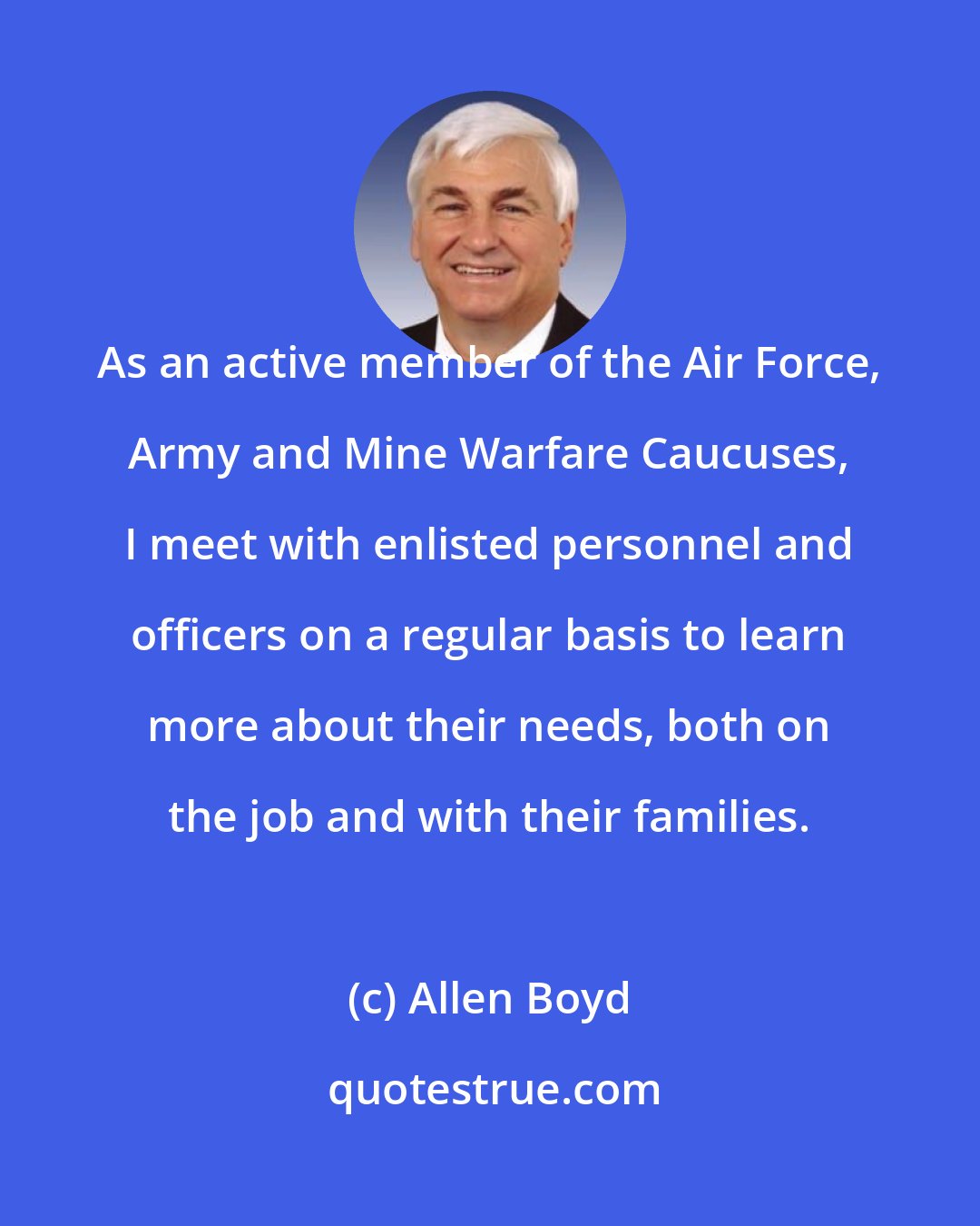 Allen Boyd: As an active member of the Air Force, Army and Mine Warfare Caucuses, I meet with enlisted personnel and officers on a regular basis to learn more about their needs, both on the job and with their families.