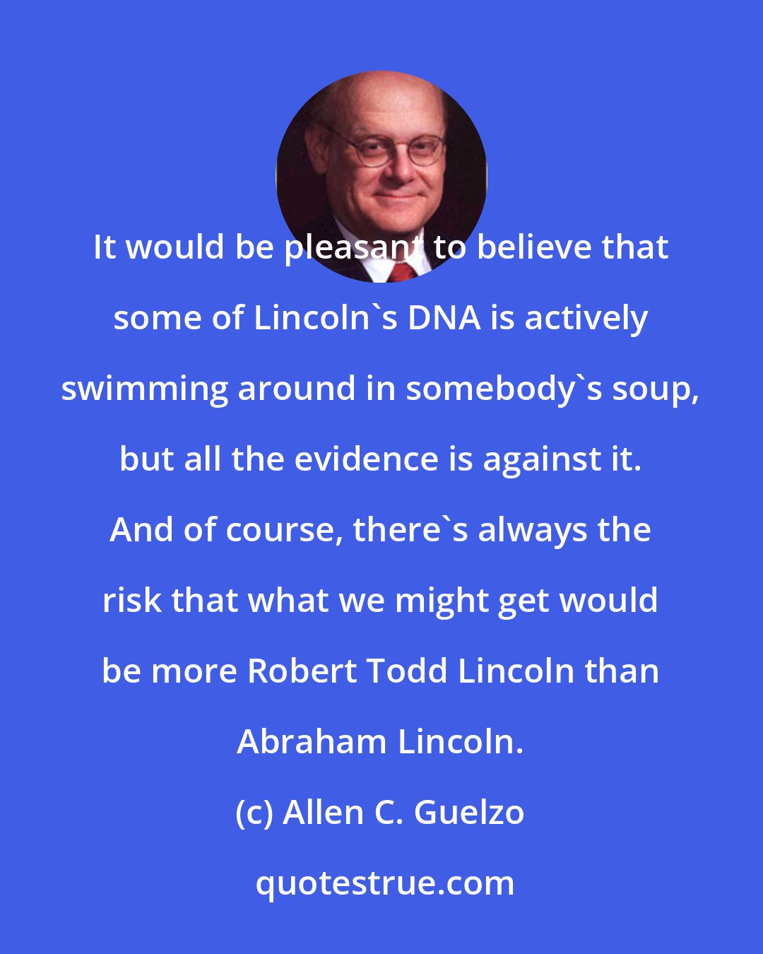 Allen C. Guelzo: It would be pleasant to believe that some of Lincoln's DNA is actively swimming around in somebody's soup, but all the evidence is against it. And of course, there's always the risk that what we might get would be more Robert Todd Lincoln than Abraham Lincoln.
