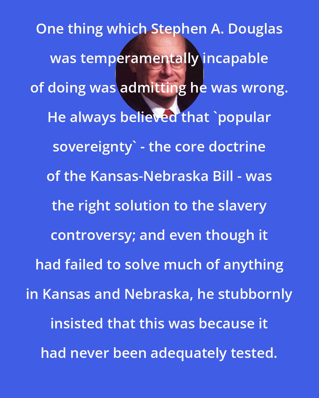 Allen C. Guelzo: One thing which Stephen A. Douglas was temperamentally incapable of doing was admitting he was wrong. He always believed that 'popular sovereignty' - the core doctrine of the Kansas-Nebraska Bill - was the right solution to the slavery controversy; and even though it had failed to solve much of anything in Kansas and Nebraska, he stubbornly insisted that this was because it had never been adequately tested.