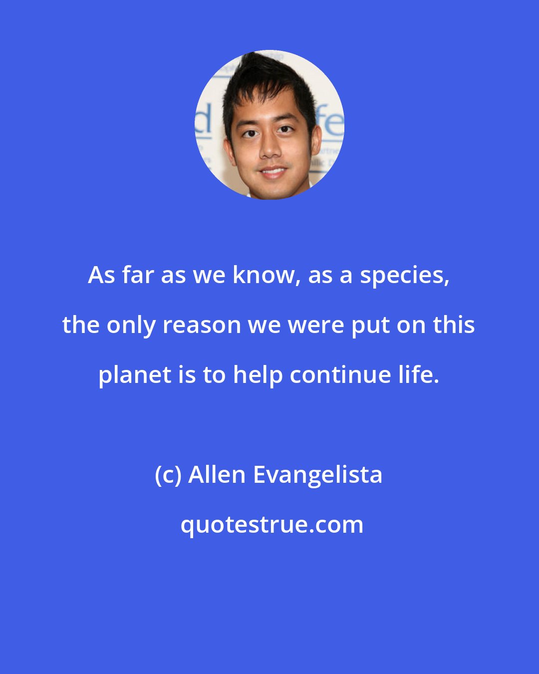 Allen Evangelista: As far as we know, as a species, the only reason we were put on this planet is to help continue life.