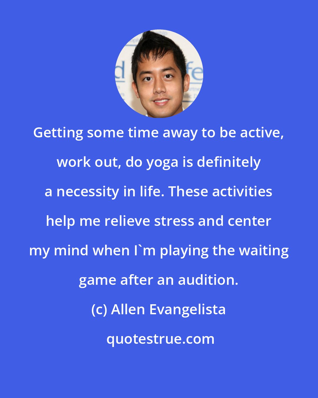 Allen Evangelista: Getting some time away to be active, work out, do yoga is definitely a necessity in life. These activities help me relieve stress and center my mind when I'm playing the waiting game after an audition.