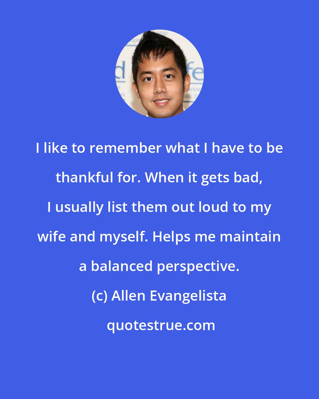 Allen Evangelista: I like to remember what I have to be thankful for. When it gets bad, I usually list them out loud to my wife and myself. Helps me maintain a balanced perspective.
