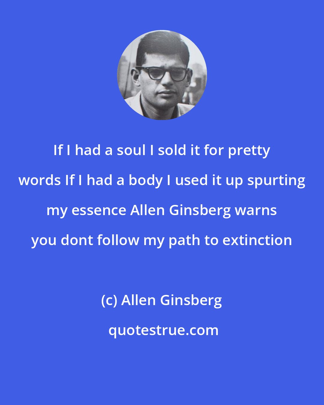Allen Ginsberg: If I had a soul I sold it for pretty words If I had a body I used it up spurting my essence Allen Ginsberg warns you dont follow my path to extinction