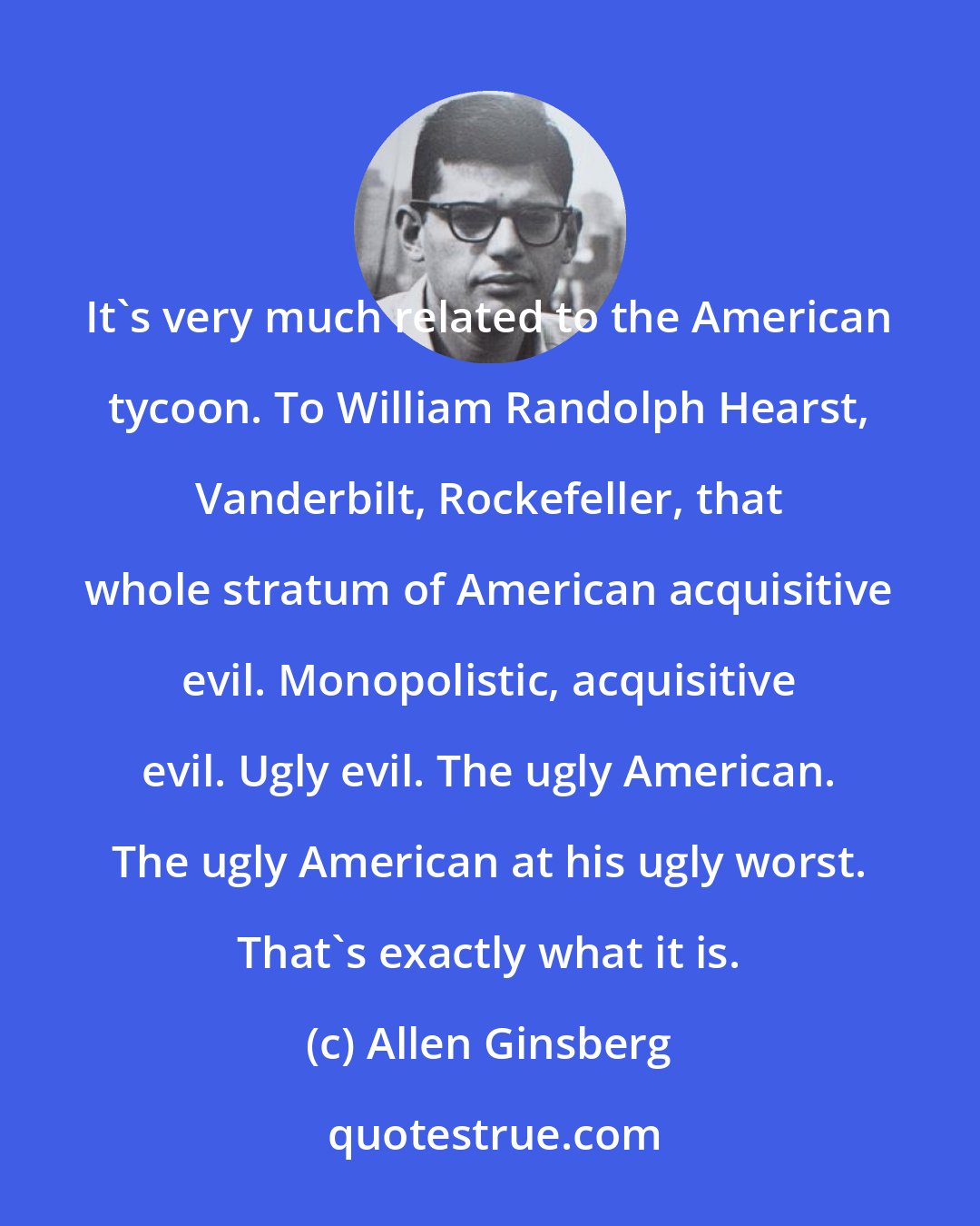 Allen Ginsberg: It's very much related to the American tycoon. To William Randolph Hearst, Vanderbilt, Rockefeller, that whole stratum of American acquisitive evil. Monopolistic, acquisitive evil. Ugly evil. The ugly American. The ugly American at his ugly worst. That's exactly what it is.