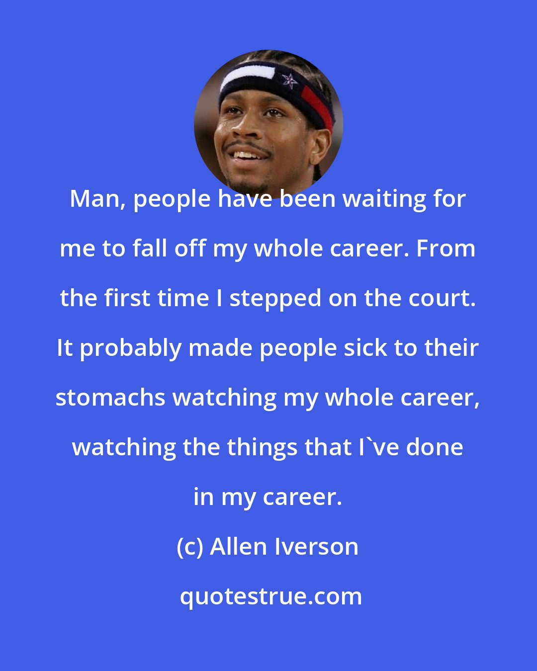 Allen Iverson: Man, people have been waiting for me to fall off my whole career. From the first time I stepped on the court. It probably made people sick to their stomachs watching my whole career, watching the things that I've done in my career.